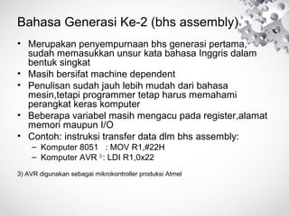 Bahasa Generasi Ke-2 (bhs assembly)
• Merupakan penyempurnaan bhs generasi pertama,
sudah memasukkan unsur kata bahasa Inggris dalam
bentuk singkat
• Masih bersifat machine dependent
• Penulisan sudah jauh lebih mudah dari bahasa
mesin,tetapi programmer tetap harus memahami
perangkat keras komputer
• Beberapa variabel masih mengacu pada register,alamat
memori maupun I/O
• Contoh: instruksi transfer data dlm bhs assembly:
– Komputer 8051 : MOV R1,#22H
– Komputer AVR 3)
: LDI R1,0x22
3) AVR digunakan sebagai mikrokontroller produksi Atmel
 