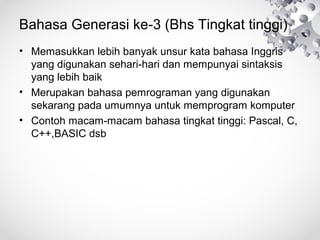 Bahasa Generasi ke-3 (Bhs Tingkat tinggi)
• Memasukkan lebih banyak unsur kata bahasa Inggris
yang digunakan sehari-hari dan mempunyai sintaksis
yang lebih baik
• Merupakan bahasa pemrograman yang digunakan
sekarang pada umumnya untuk memprogram komputer
• Contoh macam-macam bahasa tingkat tinggi: Pascal, C,
C++,BASIC dsb
 