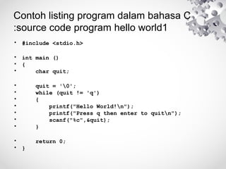 Contoh listing program dalam bahasa C
:source code program hello world1
• #include <stdio.h>
• int main ()
• {
• char quit;
• quit = '0';
• while (quit != 'q')
• {
• printf("Hello World!n");
• printf("Press q then enter to quitn");
• scanf("%c",&quit);
• }
• return 0;
• }
 