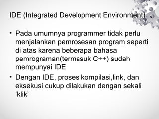 IDE (Integrated Development Environment)
• Pada umumnya programmer tidak perlu
menjalankan pemrosesan program seperti
di atas karena beberapa bahasa
pemrograman(termasuk C++) sudah
mempunyai IDE
• Dengan IDE, proses kompilasi,link, dan
eksekusi cukup dilakukan dengan sekali
‘klik’
 