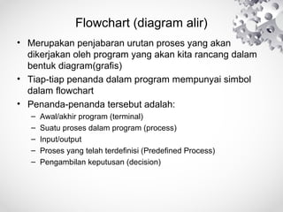 Flowchart (diagram alir)
• Merupakan penjabaran urutan proses yang akan
dikerjakan oleh program yang akan kita rancang dalam
bentuk diagram(grafis)
• Tiap-tiap penanda dalam program mempunyai simbol
dalam flowchart
• Penanda-penanda tersebut adalah:
– Awal/akhir program (terminal)
– Suatu proses dalam program (process)
– Input/output
– Proses yang telah terdefinisi (Predefined Process)
– Pengambilan keputusan (decision)
 