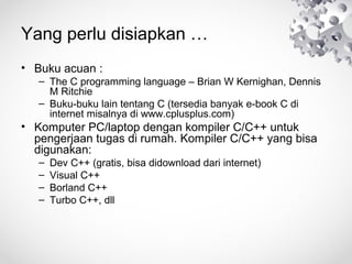 Yang perlu disiapkan …
• Buku acuan :
– The C programming language – Brian W Kernighan, Dennis
M Ritchie
– Buku-buku lain tentang C (tersedia banyak e-book C di
internet misalnya di www.cplusplus.com)
• Komputer PC/laptop dengan kompiler C/C++ untuk
pengerjaan tugas di rumah. Kompiler C/C++ yang bisa
digunakan:
– Dev C++ (gratis, bisa didownload dari internet)
– Visual C++
– Borland C++
– Turbo C++, dll
 