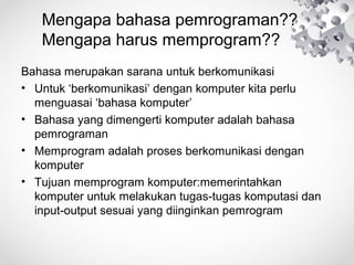 Mengapa bahasa pemrograman??
Mengapa harus memprogram??
Bahasa merupakan sarana untuk berkomunikasi
• Untuk ‘berkomunikasi’ dengan komputer kita perlu
menguasai ‘bahasa komputer’
• Bahasa yang dimengerti komputer adalah bahasa
pemrograman
• Memprogram adalah proses berkomunikasi dengan
komputer
• Tujuan memprogram komputer:memerintahkan
komputer untuk melakukan tugas-tugas komputasi dan
input-output sesuai yang diinginkan pemrogram
 