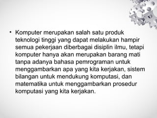• Komputer merupakan salah satu produk
teknologi tinggi yang dapat melakukan hampir
semua pekerjaan diberbagai disiplin ilmu, tetapi
komputer hanya akan merupakan barang mati
tanpa adanya bahasa pemrograman untuk
menggambarkan apa yang kita kerjakan, sistem
bilangan untuk mendukung komputasi, dan
matematika untuk menggambarkan prosedur
komputasi yang kita kerjakan.
 
