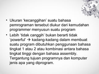 • Ukuran ‘kecanggihan’ suatu bahasa
pemrograman tersebut diukur dari kemudahan
programmer menyusun suatu program
• Lebih ‘tidak canggih’ bukan berarti tidak
‘powerful’  kadang-kadang dalam membuat
suatu program dibutuhkan penggunaan bahasa
tingkat 1 atau 2 atau kombinasi antara bahasa
tingkat tinggi dengan bahasa assembly.
Tergantung tujuan programnya dan komputer
jenis apa yang diprogram.
 