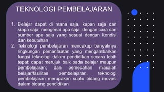 TEKNOLOGI PEMBELAJARAN
1. Belajar dapat di mana saja, kapan saja dan
siapa saja, mengenai apa saja, dengan cara dan
sumber apa saja yang sesuai dengan kondisi
dan kebutuhan
2. Teknologi pembelajaran mencakup banyaknya
lingkungan pemanfaatan yang mengambarkan
fungsi teknologi dalam pendidikan secara lebih
tepat; dapat merujuk baik pada belajar maupun
pembelajaran; dan pemecahan masalah
belajar/fasilitas pembelajaran, teknologi
pembelajaran merupakan suatu bidang inovasi
dalam bidang pendidikan
 