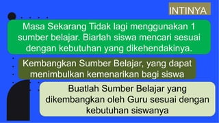 INTINYA
Masa Sekarang Tidak lagi menggunakan 1
sumber belajar. Biarlah siswa mencari sesuai
dengan kebutuhan yang dikehendakinya.
Kembangkan Sumber Belajar, yang dapat
menimbulkan kemenarikan bagi siswa
Buatlah Sumber Belajar yang
dikembangkan oleh Guru sesuai dengan
kebutuhan siswanya
 