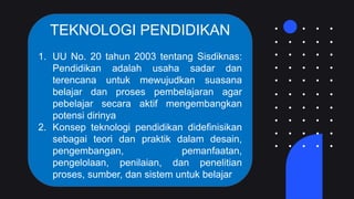 TEKNOLOGI PENDIDIKAN
1. UU No. 20 tahun 2003 tentang Sisdiknas:
Pendidikan adalah usaha sadar dan
terencana untuk mewujudkan suasana
belajar dan proses pembelajaran agar
pebelajar secara aktif mengembangkan
potensi dirinya
2. Konsep teknologi pendidikan didefinisikan
sebagai teori dan praktik dalam desain,
pengembangan, pemanfaatan,
pengelolaan, penilaian, dan penelitian
proses, sumber, dan sistem untuk belajar
 