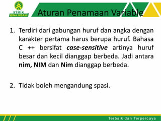 Aturan Penamaan Variable
1. Terdiri dari gabungan huruf dan angka dengan
karakter pertama harus berupa huruf. Bahasa
C ++ bersifat case-sensitive artinya huruf
besar dan kecil dianggap berbeda. Jadi antara
nim, NIM dan Nim dianggap berbeda.
2. Tidak boleh mengandung spasi.
 