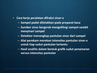 Cara kerjaperalatandifraksisinar-xSampelpadatdiletakkanpadapreparatkacaSumbersinarbergerakmengelilingisampelsambilmenyinarisampelDetektormenangkappantulansinardarisampelAlatperekammerekanintensitaspantulansinar-x untuktiapsudutpantulantertentuHasilanalitisdalambentukgrafiksudutpenyinaran versus intensitaspantulan