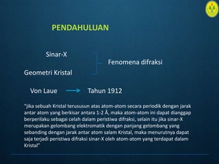 PENDAHULUANSinar-XFenomenadifraksiGeometri KristalVon Laue Tahun 1912 “jikasebuah Kristal terususunatas atom-atom secaraperiodikdenganjarakantar atom yang berkisarantara 1-2 Å, maka atom-atom inidapatdianggapberperilakusebagaicelahdalamperistiwadifraksi, selainitujikasinar-X merupakangelombangelektromatikdenganpanjanggelombang yang sebandingdenganjarakantar atom salam Kristal, makamenurutnyadapatsajaterjadiperistiwadifraksisinar-X oleh atom-atom yang terdapatdalamKristal”