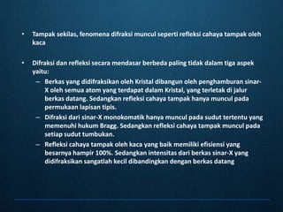Tampaksekilas, fenomenadifraksimunculsepertirefleksicahayatampakolehkacaDifraksidanrefleksisecaramendasarberbeda paling tidakdalamtigaaspekyaitu:Berkas yang didifraksikanoleh Kristal dibangunolehpenghamburansinar-X olehsemua atom yang terdapatdalam Kristal, yang terletakdijalurberkasdatang. Sedangkanrefleksicahayatampakhanyamunculpadapermukaanlapisantipis.Difraksidarisinar-X monokomatikhanyamunculpadasuduttertentu yang memenuhihukum Bragg. Sedangkanrefleksicahayatampakmunculpadasetiapsuduttumbukan.Refleksicahayatampakolehkaca yang baikmemilikiefisiensi yang besarnyahampir 100%. Sedangkanintensitasdariberkassinar-X yang didifraksikansangatlahkecildibandingkandenganberkasdatang