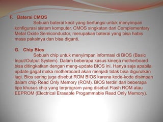 F. Baterai CMOS
           Sebuah baterai kecil yang berfungsi untuk menyimpan
  konfigurasi sistem komputer. CMOS singkatan dari Complementary
  Metal Oxide Semiconductor, merupakan baterai yang bisa habis
  masa pakainya dan bisa diganti.

  G. Chip Bios
            Sebuah chip untuk menyimpan informasi di BIOS (Basic
  Input/Output System). Dalam beberapa kasus kinerja motherboard
  bisa ditingkatkan dengan meng-update BIOS ini. Hanya saja apabila
  update gagal maka motherboard akan menjadi tidak bisa digunakan
  lagi. Bios sering juga disebut ROM BIOS karena kode-kode disimpan
  dalam chip Read Only Memory (ROM). BIOS terdiri dari beberapa
  tipe khusus chip yang terprogram yang disebut Flash ROM atau
  EEPROM (Electrical Erasable Progammable Read Only Memory).
 