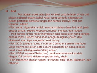 H. Port
          Port adalah soket atau jack koneksi yang terletak di luar unit
 sistem sebagai tepamt kabel-kabel yang berbeda ditancapkan.
 Setiap port pasti berbeda fungsi dan bentuk fisiknya. Port-port
 tersebut adalah
 - Port serial, digunakan untuk mentransmisikan data dari jarak jauh
 secara lambat, seperti keyboard, mouse, monitor, dan modem
  - Port paralel, untuk mentransmisikan data pada jarak yang pendek
 secara cepat. Seperti pada saat menghubungkan printer, disk
 eksternal, atau tape magnetik untuk bacup
 - Port SCSI (dibaca “scuzzy”) (Small Computer system interface)
 untuk mentransmisikan data secara cepat bahkan dapat dipakai
 untuk 7 alat sekaligus atau “daisy chain”
 - Port USB (Universal Serial bus) untuk mentransmisikan data
 hingga 127 periferal dalam rangkaian daisy chain
 - Port tambahan khusus seperti : FireWire, MIDI, IrDa, Bluetooth, dan
 ethernet
 