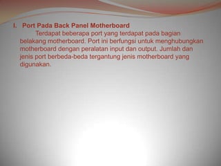 I. Port Pada Back Panel Motherboard
         Terdapat beberapa port yang terdapat pada bagian
   belakang motherboard. Port ini berfungsi untuk menghubungkan
   motherboard dengan peralatan input dan output. Jumlah dan
   jenis port berbeda-beda tergantung jenis motherboard yang
   digunakan.
 