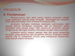 PROSESOR
A. Pendahuluan
        Microprocessor atau lebih sering disebut processor adalah
 pusat pelaksana seluruh kerja komputer. Sesungguhnya, prosesor
 inilah yang dinamakan CPU (Central Processing Unit).
        prosessor bertugas membagi pekerjaan pemrosesan data
 kepada seluruh komponen komputer, dan ini dilakukan dalam
 kecepatan yang sangat tinggi. Oleh karena itu prosessor menjadi
 sangat panas sehingga biasanya dilengkapi dengan kipas pendingin.
        prosessor sering disebut sebagai otak dan pusat pengendali
 komputer yang didukung oleh komponen lainnya. Prosessor adalah
 sebuah chip IC (Integrated Circuit) yang mengontrol keseluruhan
 kerja sebuah sistem komputer.
 