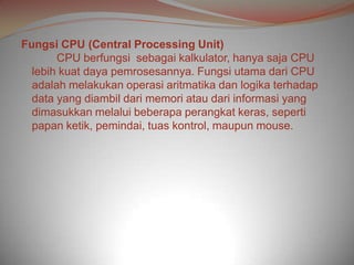 Fungsi CPU (Central Processing Unit)
       CPU berfungsi sebagai kalkulator, hanya saja CPU
  lebih kuat daya pemrosesannya. Fungsi utama dari CPU
  adalah melakukan operasi aritmatika dan logika terhadap
  data yang diambil dari memori atau dari informasi yang
  dimasukkan melalui beberapa perangkat keras, seperti
  papan ketik, pemindai, tuas kontrol, maupun mouse.
 