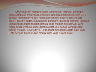 CPU dikontrol menggunakan sekumpulan instruksi perangkat
lunak komputer. Perangkat lunak tersebut dapat dijalankan oleh CPU
dengan membacanya dari media penyimpan, seperti cakram kera,
disket, cakram padat, maupun pita perekam. Instruksi-instruksi tersebut
kemudian disimpan terlebih dahulu pada memori fisik (RAM), yang
mana setiap instruksi akan diberi alamat unik sesuai yang disebut
alamat memori. Selanjutnya, CPU dapat mengakses data-data pada
RAM dengan menentukan alamat data yang dikehendaki.
 
