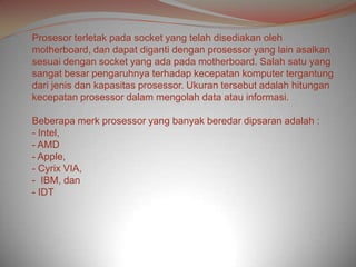 Prosesor terletak pada socket yang telah disediakan oleh
motherboard, dan dapat diganti dengan prosessor yang lain asalkan
sesuai dengan socket yang ada pada motherboard. Salah satu yang
sangat besar pengaruhnya terhadap kecepatan komputer tergantung
dari jenis dan kapasitas prosessor. Ukuran tersebut adalah hitungan
kecepatan prosessor dalam mengolah data atau informasi.

Beberapa merk prosessor yang banyak beredar dipsaran adalah :
- Intel,
- AMD
- Apple,
- Cyrix VIA,
- IBM, dan
- IDT
 