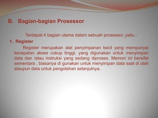 B. Bagian-bagian Prosessor

       Terdapat 4 bagian utama dalam sebuah prosessor, yaitu :
1. Register
      Register merupakan alat penyimpanan kecil yang mempunyai
  kecepatan akses cukup tinggi, yang digunakan untuk menyimpan
  data dan /atau instruksi yang sedang diproses. Memori ini bersifat
  sementara , biasanya di gunakan untuk menyimpan data saat di olah
  ataupun data untuk pengolahan selanjutnya.
 