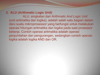 2. ALU (Arithmatic Logic Unit)
             ALU, singkatan dari Arithmatic And Logic Unit
  (unit aritmatika dan logika), adalah salah satu bagian dalam
  daru suatu mikroprosessor yang berfungsi untuk melakukan
  operasi hitungan aritmatika dan logika pada saat prosessor
  bekerja. Contoh operasi aritmatika adalah operasi
  penjumlahan dan pengurangan, sedangkan contoh operasi
  logika adalah logika AND dan OR.
 