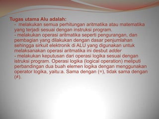 Tugas utama Alu adalah:
  - melakukan semua perhitungan aritmatika atau matematika
  yang terjadi sesuai dengan instruksi program.
  - melakukan operasi aritmatika seperti pengurangan, dan
  pembagian yang dilakukan dengan dasar penjumlahan
  sehingga sirkuit elektronik di ALU yang digunakan untuk
  melaksanakan operasi aritmatika ini desbut adder
  - melakukan keputusan dari operasi logika sesuai dengan
  istruksi program. Operasi logika (logical operation) meliputi
  perbandingan dua buah elemen logika dengan menggunakan
  operator logika, yaitu:a. Sama dengan (=), tidak sama dengan
  (≠).
 