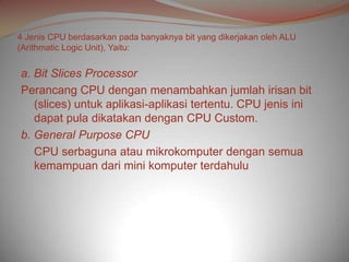 4 Jenis CPU berdasarkan pada banyaknya bit yang dikerjakan oleh ALU
(Arithmatic Logic Unit), Yaitu:


a. Bit Slices Processor
Perancang CPU dengan menambahkan jumlah irisan bit
   (slices) untuk aplikasi-aplikasi tertentu. CPU jenis ini
   dapat pula dikatakan dengan CPU Custom.
b. General Purpose CPU
   CPU serbaguna atau mikrokomputer dengan semua
   kemampuan dari mini komputer terdahulu
 