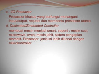 c. I/O Processor
  Processor khusus yang berfungsi menangani
  input/output, request dan membantu prosessor utama
d. Dedicated/Embedded Controller
  membuat mesin menjadi smart, seperti : mesin cuci,
  microwave, oven, mesin jahit, sistem pengapian
  otomotif. Prosessor jenis ini lebih dikenal dengan
  mikrokontroller
 