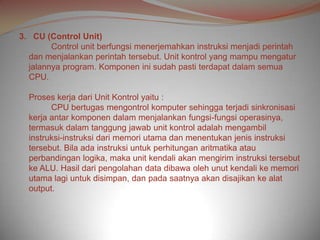 3. CU (Control Unit)
        Control unit berfungsi menerjemahkan instruksi menjadi perintah
  dan menjalankan perintah tersebut. Unit kontrol yang mampu mengatur
  jalannya program. Komponen ini sudah pasti terdapat dalam semua
  CPU.

  Proses kerja dari Unit Kontrol yaitu :
        CPU bertugas mengontrol komputer sehingga terjadi sinkronisasi
  kerja antar komponen dalam menjalankan fungsi-fungsi operasinya,
  termasuk dalam tanggung jawab unit kontrol adalah mengambil
  instruksi-instruksi dari memori utama dan menentukan jenis instruksi
  tersebut. Bila ada instruksi untuk perhitungan aritmatika atau
  perbandingan logika, maka unit kendali akan mengirim instruksi tersebut
  ke ALU. Hasil dari pengolahan data dibawa oleh unut kendali ke memori
  utama lagi untuk disimpan, dan pada saatnya akan disajikan ke alat
  output.
 