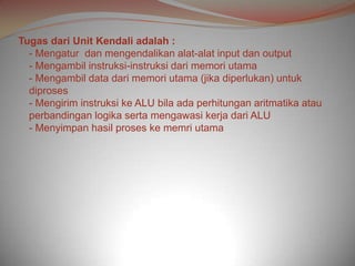 Tugas dari Unit Kendali adalah :
  - Mengatur dan mengendalikan alat-alat input dan output
  - Mengambil instruksi-instruksi dari memori utama
  - Mengambil data dari memori utama (jika diperlukan) untuk
  diproses
  - Mengirim instruksi ke ALU bila ada perhitungan aritmatika atau
  perbandingan logika serta mengawasi kerja dari ALU
  - Menyimpan hasil proses ke memri utama
 