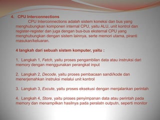 4. CPU Interconnections
         CPU Interconnections adalah sistem koneksi dan bus yang
  menghubungkan komponen internal CPU, yaitu ALU, unit kontrol dan
  register-register dan juga dengan bus-bus eksternal CPU yang
  menghubungkan dengan sistem lainnya, serte memori utama, piranti
  masukan/keluaran.

  4 langkah dari sebuah sistem komputer, yaitu :

  1. Langkah 1, Fetch, yaitu proses pengambilan data atau instruksi dari
  memory dengan menggunakan perangkat input

  2. Langkah 2, Decode, yaitu proses pembacaan sandi/kode dan
  menerjemahkan instruksi melalui unit kontrol

  3. Langkah 3, Excute, yaitu proses eksekusi dengan menjalankan perintah

  4. Langkah 4, Store, yaitu proses penyimpanan data atau perintah pada
  memory dan menampilkan hasilnya pada peralatn outputn, seperti monitor
 