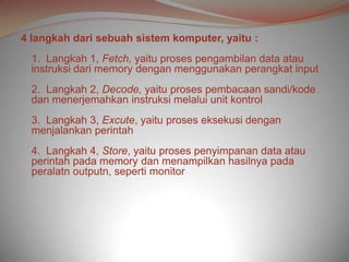 4 langkah dari sebuah sistem komputer, yaitu :
  1. Langkah 1, Fetch, yaitu proses pengambilan data atau
  instruksi dari memory dengan menggunakan perangkat input
  2. Langkah 2, Decode, yaitu proses pembacaan sandi/kode
  dan menerjemahkan instruksi melalui unit kontrol
  3. Langkah 3, Excute, yaitu proses eksekusi dengan
  menjalankan perintah
  4. Langkah 4, Store, yaitu proses penyimpanan data atau
  perintah pada memory dan menampilkan hasilnya pada
  peralatn outputn, seperti monitor
 