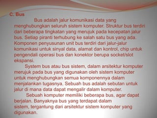 C. Bus
           Bus adalah jalur komunikasi data yang
 menghubungkan seluruh sistem komputer. Struktur bus terdiri
 dari beberapa tingkatan yang merujuk pada kecepatan jalur
 bus. Setiap piranti terhubung ke salah satu bus yang ada.
 Komponen penyusunan unit bus terdiri dari jalur-jalur
 komunikasi untuk sinyal data, alamat dan kontrol, chip untuk
 pengendali operasi bus dan konektor berupa socket/slot
 ekspansi.
       System bus atau bus sistem, dalam arsitektur komputer
 merujuk pada bus yang digunakan oleh sistem komputer
 untuk menghubungkan semua komponennya dalam
 menjalankan tugasnya. Sebuah bus adalah sebutan untuk
 jalur di mana data dapat mengalir dalam komputer.
        Sebuah komputer memiliki beberapa bus, agar dapat
 berjalan. Banyaknya bus yang terdapat dalam
 sistem, tergantung dari arsitektur sistem komputer yang
 digunakan.
 