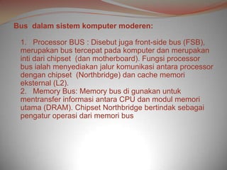 Bus dalam sistem komputer moderen:

 1. Processor BUS : Disebut juga front-side bus (FSB),
 merupakan bus tercepat pada komputer dan merupakan
 inti dari chipset (dan motherboard). Fungsi processor
 bus ialah menyediakan jalur komunikasi antara processor
 dengan chipset (Northbridge) dan cache memori
 eksternal (L2).
 2. Memory Bus: Memory bus di gunakan untuk
 mentransfer informasi antara CPU dan modul memori
 utama (DRAM). Chipset Northbridge bertindak sebagai
 pengatur operasi dari memori bus
 