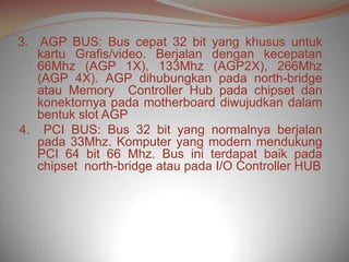 3. AGP BUS: Bus cepat 32 bit yang khusus untuk
   kartu Grafis/video. Berjalan dengan kecepatan
   66Mhz (AGP 1X), 133Mhz (AGP2X), 266Mhz
   (AGP 4X). AGP dihubungkan pada north-bridge
   atau Memory Controller Hub pada chipset dan
   konektornya pada motherboard diwujudkan dalam
   bentuk slot AGP
4. PCI BUS: Bus 32 bit yang normalnya berjalan
   pada 33Mhz. Komputer yang modern mendukung
   PCI 64 bit 66 Mhz. Bus ini terdapat baik pada
   chipset north-bridge atau pada I/O Controller HUB
 