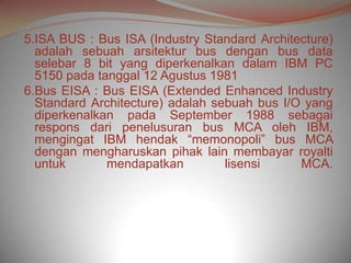 5.ISA BUS : Bus ISA (Industry Standard Architecture)
  adalah sebuah arsitektur bus dengan bus data
  selebar 8 bit yang diperkenalkan dalam IBM PC
  5150 pada tanggal 12 Agustus 1981
6.Bus EISA : Bus EISA (Extended Enhanced Industry
  Standard Architecture) adalah sebuah bus I/O yang
  diperkenalkan pada September 1988 sebagai
  respons dari penelusuran bus MCA oleh IBM,
  mengingat IBM hendak “memonopoli” bus MCA
  dengan mengharuskan pihak lain membayar royalti
  untuk       mendapatkan         lisensi     MCA.
 