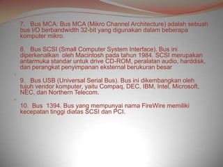  7. Bus MCA: Bus MCA (Mikro Channel Architecture) adalah sebuah
    bus I/O berbandwidth 32-bit yang digunakan dalam beberapa
    komputer mikro.

    8. Bus SCSI (Small Computer System Interface). Bus ini
    diperkenalkan oleh Macintosh pada tahun 1984. SCSI merupakan
    antarmuka standar untuk drive CD-ROM, peralatan audio, harddisk,
    dan perangkat penyimpanan eksternal berukuran besar

    9. Bus USB (Universal Serial Bus). Bus ini dikembangkan oleh
    tujuh vendor komputer, yaitu Compaq, DEC, IBM, Intel, Microsoft,
    NEC, dan Northern Telecom.

    10. Bus 1394. Bus yang mempunyai nama FireWire memiliki
    kecepatan tinggi diatas SCSI dan PCI.
 