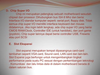 D. Chip Super I/O
         Chip ini merupakan pelengkap sebuah motherboard sesudah
  chipset dan prosesor. Dihubungkan bus ISA 8 Mhz dan berisi
  Interface I/O standar komputer seperti: serial port, floppy disk. Tidak
  semua chip super I/O memiliki interface keyboard dan mouse
  didalamnya. Jika ingin lebih lengkap, ada chip super I/O yang berisi
  CMOS RAM/Clock, Controller IDE (untuk harddisk), dan port game
  (joystick). Chip super lainnya dapat berisi controller USB, Firewire
  atau port SCSI

  E. Slot Ekspansi

        Slot expansi merupakan tempat dipasangnya card-card
  tambahan seperti VGA card, Sound card, LAN card dan lain-lain.
  Slot Expansi juga berfungsi untuk mengembangkan tingkat
  performance pada suatu PC sesuai dengan perkembangan teknologi
  . Komunikasi dan lalu lintas data di dalam motherboard berada di
  dalam saluran bus.
 