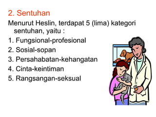 2. Sentuhan
Menurut Heslin, terdapat 5 (lima) kategori
sentuhan, yaitu :
1. Fungsional-profesional
2. Sosial-sopan
3. Persahabatan-kehangatan
4. Cinta-keintiman
5. Rangsangan-seksual
 