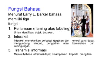 Fungsi Bahasa
Menurut Larry L. Barker bahasa
memiliki tiga
fungsi :
1. Penamaan (naming atau labeling)
Untuk identifikasi objek, tindakan.
2. Interaksi
Interaksi menekankan berbagai gagasan dan emosi yang dapat
mengundang simpati, pengertian atau kemarahan dan
kebingungan.
3. Transmisi informasi
Melalui bahasa informasi dapat disampaikan kepada orang lain.
 