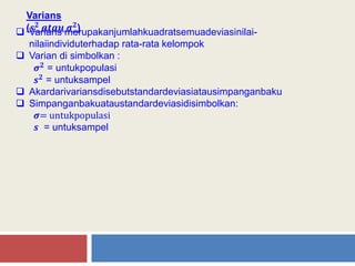 Varians
(𝒔 𝟐 𝒂𝒕𝒂𝒖 𝝈 𝟐) Varians merupakanjumlahkuadratsemuadeviasinilai-
nilaiindividuterhadap rata-rata kelompok
 Varian di simbolkan :
𝝈 𝟐 = untukpopulasi
𝒔 𝟐 = untuksampel
 Akardarivariansdisebutstandardeviasiatausimpanganbaku
 Simpanganbakuataustandardeviasidisimbolkan:
𝝈= untukpopulasi
𝒔 = untuksampel
 