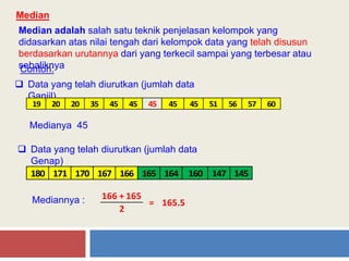 Median
Median adalah salah satu teknik penjelasan kelompok yang
didasarkan atas nilai tengah dari kelompok data yang telah disusun
berdasarkan urutannya dari yang terkecil sampai yang terbesar atau
sebaliknyaContoh:
 Data yang telah diurutkan (jumlah data
Ganjil)
19 20 20 35 45 45 45 45 45 51 56 57 60
Medianya 45
 Data yang telah diurutkan (jumlah data
Genap)
180 171 170 167 166 165 164 160 147 145
Mediannya :
2
166 + 165
= 165.5
 