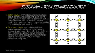 SUSUNAN ATOM SEMIKONDUKTOR
Ahmad Haidaroh - STIKOM Artha Buana
10
• Ikatan kovalen menyebabkan elektron tidak
dapat berpindah dari satu inti atom ke inti
atom yang lain. Pada kondisi demikian, bahan
semikonduktor bersifat isolator karena
tidak ada elektron yang dapat berpindah
untuk menghantarkan listrik.
• Pada suhu kamar, ada beberapa ikatan
kovalen yang lepas karena energi panas,
sehingga memungkinkan elektron terlepas
dari ikatannya. Namun hanya beberapa
jumlah kecil yang dapat terlepas, sehingga
tidak memungkinkan untuk menjadi
konduktor yang baik.
 