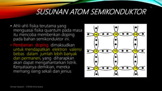 SUSUNAN ATOM SEMIKONDUKTOR
Ahmad Haidaroh - STIKOM Artha Buana
11
• Ahli-ahli fisika terutama yang
menguasai fisika quantum pada masa
itu mencoba memberikan doping
pada bahan semikonduktor ini.
• Pemberian doping dimaksudkan
untuk mendapatkan elektron valensi
bebas dalam jumlah lebih banyak
dan permanen, yang diharapkan
akan dapat mengahantarkan listrik.
Kenyataanya demikian, mereka
memang iseng sekali dan jenius
 