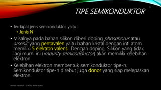 TIPE SEMIKONDUKTOR
Ahmad Haidaroh - STIKOM Artha Buana
13
• Terdapat jenis semikonduktor, yaitu :
• Jenis N
• Misalnya pada bahan silikon diberi doping phosphorus atau
arsenic yang pentavalen yaitu bahan kristal dengan inti atom
memiliki 5 elektron valensi. Dengan doping, Silikon yang tidak
lagi murni ini (impurity semiconductor) akan memiliki kelebihan
elektron.
• Kelebihan elektron membentuk semikonduktor tipe-n.
Semikonduktor tipe-n disebut juga donor yang siap melepaskan
elektron.
 