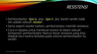 RESISTENSI
Ahmad Haidaroh - STIKOM Artha Buana
17
• Semikonduktor tipe-p atau tipe-n jika berdiri sendiri tidak
lain adalah sebuah resistor.
• Sama seperti resistor karbon, semikonduktor memiliki resistansi.
• Cara ini dipakai untuk membuat resistor di dalam sebuah
komponen semikonduktor. Namun besar resistansi yang bisa
didapat kecil karena terbatas pada volume semikonduktor itu
sendiri.
 