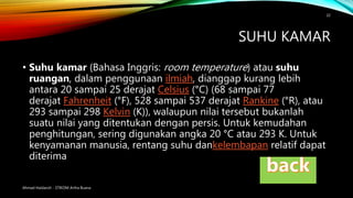 SUHU KAMAR
• Suhu kamar (Bahasa Inggris: room temperature) atau suhu
ruangan, dalam penggunaan ilmiah, dianggap kurang lebih
antara 20 sampai 25 derajat Celsius (°C) (68 sampai 77
derajat Fahrenheit (°F), 528 sampai 537 derajat Rankine (°R), atau
293 sampai 298 Kelvin (K)), walaupun nilai tersebut bukanlah
suatu nilai yang ditentukan dengan persis. Untuk kemudahan
penghitungan, sering digunakan angka 20 °C atau 293 K. Untuk
kenyamanan manusia, rentang suhu dankelembapan relatif dapat
diterima
Ahmad Haidaroh - STIKOM Artha Buana
22
 