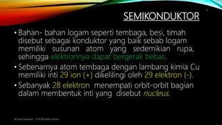 SEMIKONDUKTOR
• Bahan- bahan logam seperti tembaga, besi, timah
disebut sebagai konduktor yang baik sebab logam
memiliki susunan atom yang sedemikian rupa,
sehingga elektronnya dapat bergerak bebas.
• Sebenarnya atom tembaga dengan lambang kimia Cu
memiliki inti 29 ion (+) dikelilingi oleh 29 elektron (-).
• Sebanyak 28 elektron menempati orbit-orbit bagian
dalam membentuk inti yang disebut nucleus.
Ahmad Haidaroh - STIKOM Artha Buana
3
 