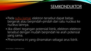 SEMIKONDUKTOR
Ahmad Haidaroh - STIKOM Artha Buana
6
• Pada suhu kamar, elektron tersebut dapat bebas
bergerak atau berpindah-pindah dari satu nucleus ke
nucleus lainnya.
• Jika diberi tegangan potensial listrik, elektron-elektron
tersebut dengan mudah berpindah ke arah potensial
yang sama.
• Phenomena ini yang dinamakan sebagai arus listrik.
 