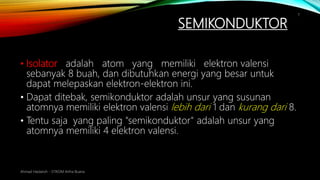 SEMIKONDUKTOR
Ahmad Haidaroh - STIKOM Artha Buana
7
• Isolator adalah atom yang memiliki elektron valensi
sebanyak 8 buah, dan dibutuhkan energi yang besar untuk
dapat melepaskan elektron-elektron ini.
• Dapat ditebak, semikonduktor adalah unsur yang susunan
atomnya memiliki elektron valensi lebih dari 1 dan kurang dari 8.
• Tentu saja yang paling "semikonduktor" adalah unsur yang
atomnya memiliki 4 elektron valensi.
 